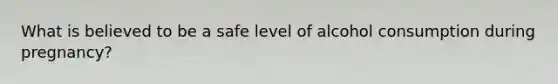 What is believed to be a safe level of alcohol consumption during pregnancy?