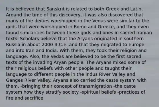 It is believed that Sanskrit is related to both Greek and Latin. Around the time of this discovery, it was also discovered that many of the deities worshipped in the Vedas were similar to the gods that were worshipped in Rome and Greece, and they even found similarities between these gods and ones in sacred Iranian texts. Scholars believe that the Aryans originated in southern Russia in about 2000 B.C.E. and that they migrated to Europe and into Iran and India. With them, they took their religion and language. Also, the Vedas are believed to be the first sacred texts of the invading Aryan people. The Aryans mixed some of their religious beliefs with other people and taught their language to different people in the Indus River Valley and Ganges River Valley. Aryans also carried the caste system with them. -bringing their concept of transmigration -the caste system how they stratify society -spiritual beliefs -practices of fire and sacrifice