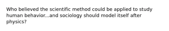 Who believed the scientific method could be applied to study human behavior...and sociology should model itself after physics?