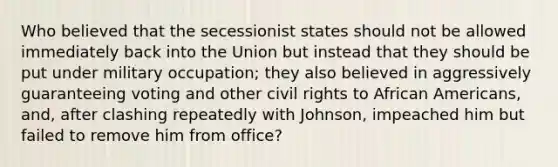 Who believed that the secessionist states should not be allowed immediately back into the Union but instead that they should be put under military occupation; they also believed in aggressively guaranteeing voting and other civil rights to African Americans, and, after clashing repeatedly with Johnson, impeached him but failed to remove him from office?