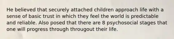 He believed that securely attached children approach life with a sense of basic trust in which they feel the world is predictable and reliable. Also posed that there are 8 psychosocial stages that one will progress through througout their life.