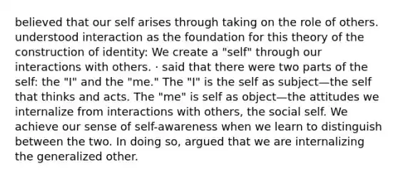 believed that our self arises through taking on the role of others. understood interaction as the foundation for this theory of the construction of identity: We create a "self" through our interactions with others. · said that there were two parts of the self: the "I" and the "me." The "I" is the self as subject—the self that thinks and acts. The "me" is self as object—the attitudes we internalize from interactions with others, the social self. We achieve our sense of self-awareness when we learn to distinguish between the two. In doing so, argued that we are internaliz​​ing the generalized other.​​