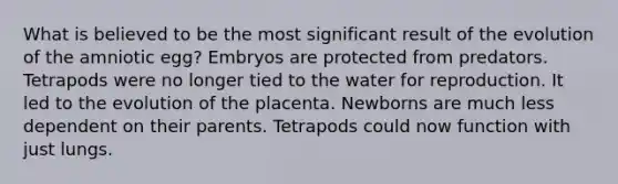 What is believed to be the most significant result of the evolution of the amniotic egg? Embryos are protected from predators. Tetrapods were no longer tied to the water for reproduction. It led to the evolution of the placenta. Newborns are much less dependent on their parents. Tetrapods could now function with just lungs.