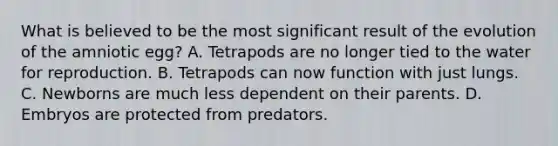 What is believed to be the most significant result of the evolution of the amniotic egg? A. Tetrapods are no longer tied to the water for reproduction. B. Tetrapods can now function with just lungs. C. Newborns are much less dependent on their parents. D. Embryos are protected from predators.