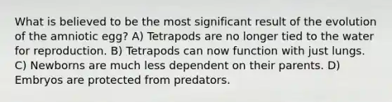 What is believed to be the most significant result of the evolution of the amniotic egg? A) Tetrapods are no longer tied to the water for reproduction. B) Tetrapods can now function with just lungs. C) Newborns are much less dependent on their parents. D) Embryos are protected from predators.