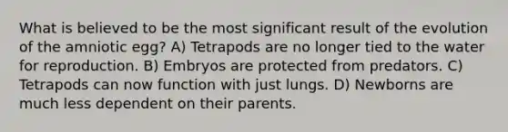 What is believed to be the most significant result of the evolution of the amniotic egg? A) Tetrapods are no longer tied to the water for reproduction. B) Embryos are protected from predators. C) Tetrapods can now function with just lungs. D) Newborns are much less dependent on their parents.