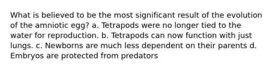 What is believed to be the most significant result of the evolution of the amniotic egg? a. Tetrapods were no longer tied to the water for reproduction. b. Tetrapods can now function with just lungs. c. Newborns are much less dependent on their parents d. Embryos are protected from predators