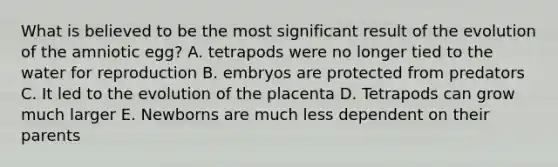 What is believed to be the most significant result of the evolution of the amniotic egg? A. tetrapods were no longer tied to the water for reproduction B. embryos are protected from predators C. It led to the evolution of the placenta D. Tetrapods can grow much larger E. Newborns are much less dependent on their parents