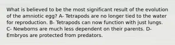 What is believed to be the most significant result of the evolution of the amniotic egg? A- Tetrapods are no longer tied to the water for reproduction. B- Tetrapods can now function with just lungs. C- Newborns are much less dependent on their parents. D- Embryos are protected from predators.