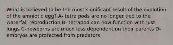 What is believed to be the most significant result of the evolution of the amniotic egg? A- tetra pods are no longer tied to the waterfall reproduction B- tetrapod can now function with just lungs C-newborns are much less dependent on their parents D-embryos are protected from predators