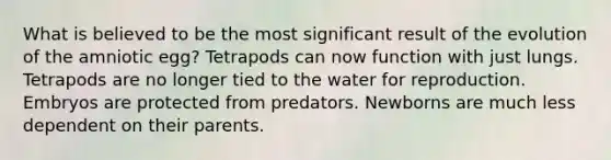 What is believed to be the most significant result of the evolution of the amniotic egg? Tetrapods can now function with just lungs. Tetrapods are no longer tied to the water for reproduction. Embryos are protected from predators. Newborns are much less dependent on their parents.