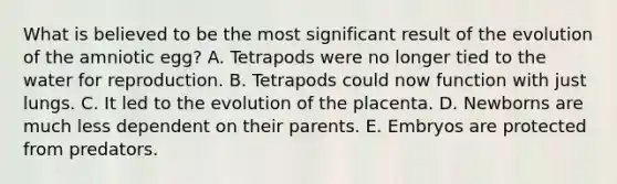 What is believed to be the most significant result of the evolution of the amniotic egg? A. Tetrapods were no longer tied to the water for reproduction. B. Tetrapods could now function with just lungs. C. It led to the evolution of the placenta. D. Newborns are much less dependent on their parents. E. Embryos are protected from predators.