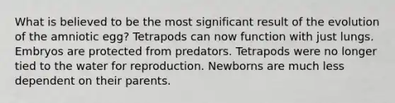 What is believed to be the most significant result of the evolution of the amniotic egg? Tetrapods can now function with just lungs. Embryos are protected from predators. Tetrapods were no longer tied to the water for reproduction. Newborns are much less dependent on their parents.