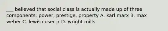 ___ believed that social class is actually made up of three components: power, prestige, property A. karl marx B. max weber C. lewis coser jr D. wright mills