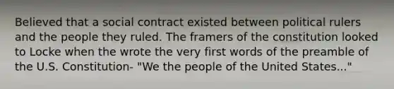 Believed that a social contract existed between political rulers and the people they ruled. The framers of the constitution looked to Locke when the wrote the very first words of the preamble of the U.S. Constitution- "We the people of the United States..."