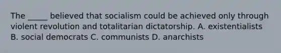 The _____ believed that socialism could be achieved only through violent revolution and totalitarian dictatorship. A. existentialists B. social democrats C. communists D. anarchists