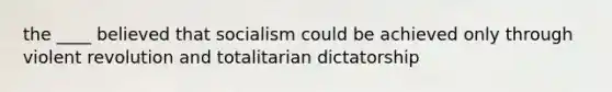 the ____ believed that socialism could be achieved only through violent revolution and totalitarian dictatorship