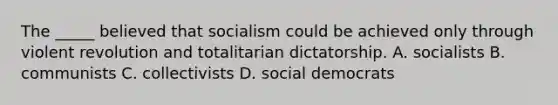 The _____ believed that socialism could be achieved only through violent revolution and totalitarian dictatorship. A. socialists B. communists C. collectivists D. social democrats