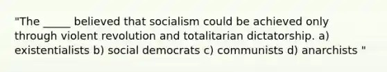 "The _____ believed that socialism could be achieved only through violent revolution and totalitarian dictatorship. a) existentialists b) social democrats c) communists d) anarchists "