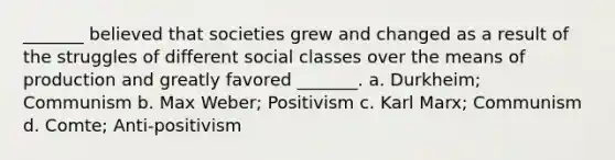 _______ believed that societies grew and changed as a result of the struggles of different social classes over the means of production and greatly favored _______. a. Durkheim; Communism b. Max Weber; Positivism c. Karl Marx; Communism d. Comte; Anti-positivism