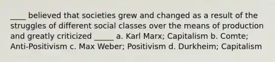 ____ believed that societies grew and changed as a result of the struggles of different social classes over the means of production and greatly criticized _____ a. Karl Marx; Capitalism b. Comte; Anti-Positivism c. Max Weber; Positivism d. Durkheim; Capitalism