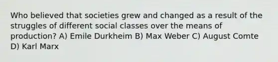 Who believed that societies grew and changed as a result of the struggles of different social classes over the means of production? A) Emile Durkheim B) Max Weber C) August Comte D) Karl Marx