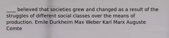 ____ believed that societies grew and changed as a result of the struggles of different social classes over the means of production. Emile Durkheim Max Weber Karl Marx Auguste Comte