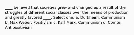 ____ believed that societies grew and changed as a result of the struggles of different social classes over the means of production and greatly favored ____. Select one: a. Durkheim; Communism b. Max Weber; Positivism c. Karl Marx; Communism d. Comte; Antipositivism