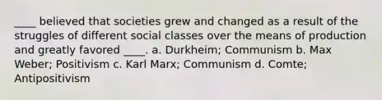 ____ believed that societies grew and changed as a result of the struggles of different social classes over the means of production and greatly favored ____. a. Durkheim; Communism b. Max Weber; Positivism c. Karl Marx; Communism d. Comte; Antipositivism