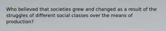 Who believed that societies grew and changed as a result of the struggles of different social classes over the means of production?