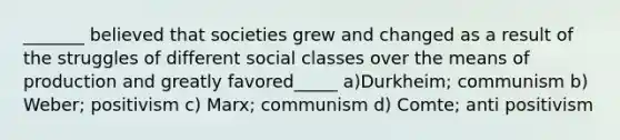 _______ believed that societies grew and changed as a result of the struggles of different social classes over the means of production and greatly favored_____ a)Durkheim; communism b) Weber; positivism c) Marx; communism d) Comte; anti positivism