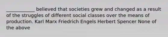 ____________ believed that societies grew and changed as a result of the struggles of different social classes over the means of production. Karl Marx Friedrich Engels Herbert Spencer None of the above