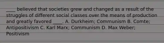 ____ believed that societies grew and changed as a result of the struggles of different social classes over the means of production and greatly favored ____. A. Durkheim; Communism B. Comte; Antipositivism C. Karl Marx; Communism D. Max Weber; Positivism