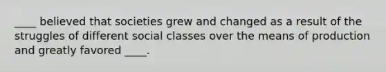 ____ believed that societies grew and changed as a result of the struggles of different social classes over the means of production and greatly favored ____.
