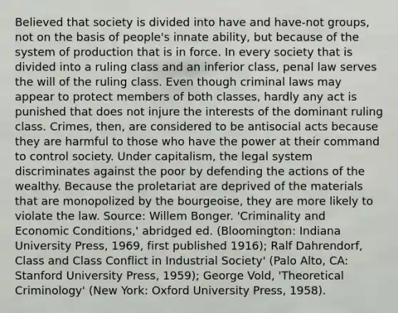 Believed that society is divided into have and have-not groups, not on the basis of people's innate ability, but because of the system of production that is in force. In every society that is divided into a ruling class and an inferior class, penal law serves the will of the ruling class. Even though criminal laws may appear to protect members of both classes, hardly any act is punished that does not injure the interests of the dominant ruling class. Crimes, then, are considered to be antisocial acts because they are harmful to those who have the power at their command to control society. Under capitalism, the legal system discriminates against the poor by defending the actions of the wealthy. Because the proletariat are deprived of the materials that are monopolized by the bourgeoise, they are more likely to violate the law. Source: Willem Bonger. 'Criminality and Economic Conditions,' abridged ed. (Bloomington: Indiana University Press, 1969, first published 1916); Ralf Dahrendorf, Class and Class Conflict in Industrial Society' (Palo Alto, CA: Stanford University Press, 1959); George Vold, 'Theoretical Criminology' (New York: Oxford University Press, 1958).