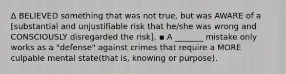 Δ BELIEVED something that was not true, but was AWARE of a [substantial and unjustifiable risk that he/she was wrong and CONSCIOUSLY disregarded the risk]. ▪ A _______ mistake only works as a "defense" against crimes that require a MORE culpable mental state(that is, knowing or purpose).