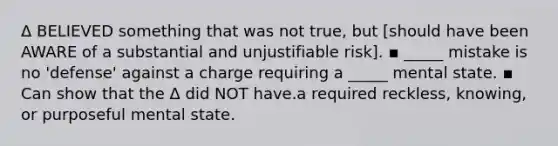 Δ BELIEVED something that was not true, but [should have been AWARE of a substantial and unjustifiable risk]. ▪ _____ mistake is no 'defense' against a charge requiring a _____ mental state. ▪ Can show that the Δ did NOT have.a required reckless, knowing, or purposeful mental state.