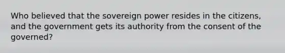 Who believed that the sovereign power resides in the citizens, and the government gets its authority from the consent of the governed?