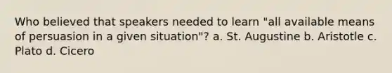 Who believed that speakers needed to learn "all available means of persuasion in a given situation"? a. St. Augustine b. Aristotle c. Plato d. Cicero