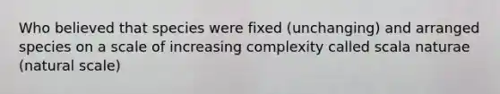 Who believed that species were fixed (unchanging) and arranged species on a scale of increasing complexity called scala naturae (natural scale)