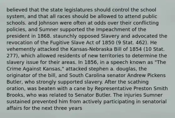 believed that the state legislatures should control the school system, and that all races should be allowed to attend public schools. and Johnson were often at odds over their conflicting policies, and Sumner supported the Impeachment of the president in 1868. staunchly opposed Slavery and advocated the revocation of the Fugitive Slave Act of 1850 (9 Stat. 462). He vehemently attacked the Kansas-Nebraska Bill of 1854 (10 Stat. 277), which allowed residents of new territories to determine the slavery issue for their areas. In 1856, in a speech known as "The Crime Against Kansas," attacked stephen a. douglas, the originator of the bill, and South Carolina senator Andrew Pickens Butler, who strongly supported slavery. After the scathing oration, was beaten with a cane by Representative Preston Smith Brooks, who was related to Senator Butler. The injuries Sumner sustained prevented him from actively participating in senatorial affairs for the next three years