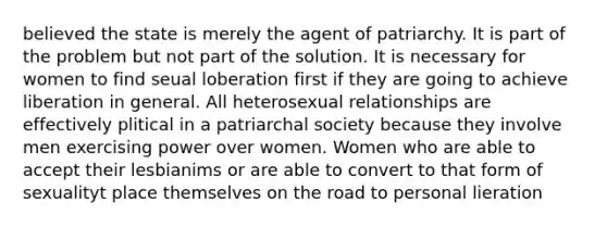 believed the state is merely the agent of patriarchy. It is part of the problem but not part of the solution. It is necessary for women to find seual loberation first if they are going to achieve liberation in general. All heterosexual relationships are effectively plitical in a patriarchal society because they involve men exercising power over women. Women who are able to accept their lesbianims or are able to convert to that form of sexualityt place themselves on the road to personal lieration