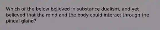 Which of the below believed in substance dualism, and yet believed that the mind and the body could interact through the pineal gland?