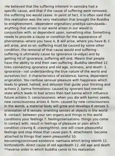 -He believed that the suffering inherent in saṃsāra had a specific cause, and that if the cause of suffering were removed, the suffering too would cease. In point of fact, it is often said that this realization was the very realization that brought the Buddha to enlightenment. -dependent orgination/ pratitya-samutpada-- anything that arises in our world arises in our would in conjunction with, or dependent upon, something else. Something needs to provide a cause or condition for the appearance of phenomena--where you have A, B will arise, where you have B, C will arise, and so on -suffering must be caused by some other condition, the removal of that cause would end suffering -suffering is ultimately cause by ignorance (a-vidya) and by getting rid of ignorance, suffering will end. Means that people have the ability to end their own suffering -Buddha identfied 12 links connecting ignorance and old age, sickness, and death: 1. ignorance-- not understanding the true nature of the world and ourselves incl. 3 characteristics of existence, karma, dependent origination. You confuse sensual pleasure with happiness which leads to greed, hatred, and delusion that guide your thinking and actions 2. karma formations- caused by ignorant bad mental state which leads to bad actors then bad karma which influence future actions 3. consciousness- when you die with karmic seeds, new consciousness arises 4. form- caused by new consciousness in the womb, a material body will grow and develops 6 senses 5. orientation of 6 senses- orienting senses at objects in the world 6. contact- between your sen organs and things in the world conditions your feelings 7. feelings/sensations- things you come in contact with, result in feelings of pleasure or pain which condition craving 8. craving/thirst- one will crave pleasureful feelings and stop those that cause pain 9. attachment- become attached to things that seem pleasureful 10. becoming/continued existence- samsara which bring rebirth 11. birth/rebirth- direct cause of old age/death 12. old age and death **reverse order in which buddha came to his realization