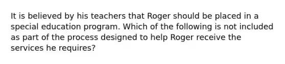 It is believed by his teachers that Roger should be placed in a special education program. Which of the following is not included as part of the process designed to help Roger receive the services he requires?