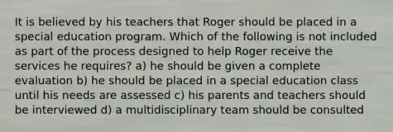 It is believed by his teachers that Roger should be placed in a special education program. Which of the following is not included as part of the process designed to help Roger receive the services he requires? a) he should be given a complete evaluation b) he should be placed in a special education class until his needs are assessed c) his parents and teachers should be interviewed d) a multidisciplinary team should be consulted