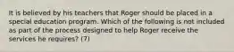 It is believed by his teachers that Roger should be placed in a special education program. Which of the following is not included as part of the process designed to help Roger receive the services he requires? (7)