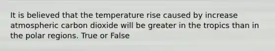 It is believed that the temperature rise caused by increase atmospheric carbon dioxide will be greater in the tropics than in the polar regions. True or False