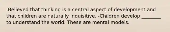 -Believed that thinking is a central aspect of development and that children are naturally inquisitive. -Children develop ________ to understand the world. These are mental models.