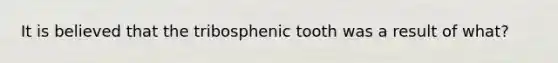 It is believed that the tribosphenic tooth was a result of what?